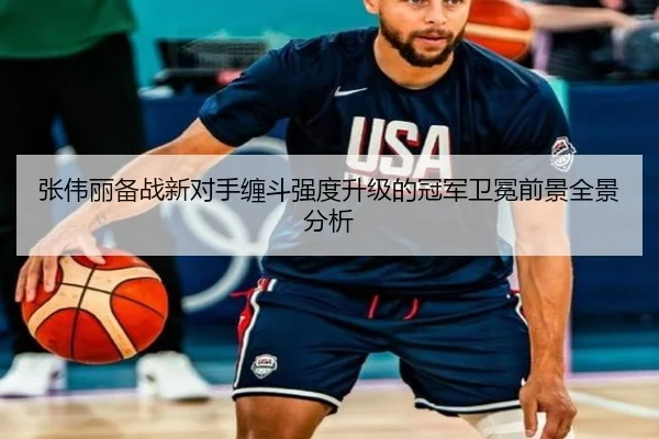 张伟丽备战新对手缠斗强度升级的冠军卫冕前景全景分析